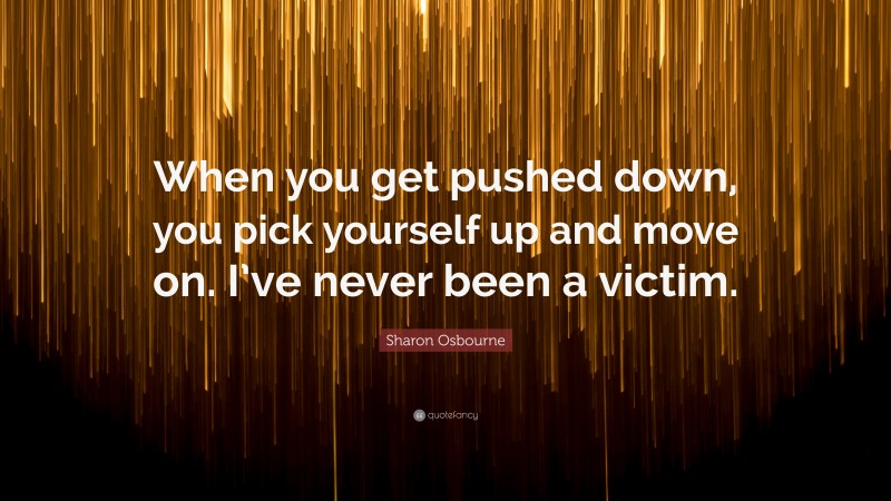 Sharon Osbourne Quote: “When you get pushed down, you pick yourself up and move on. I’ve never been a victim.”
