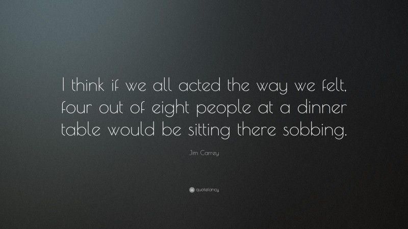 Jim Carrey Quote: “I think if we all acted the way we felt, four out of eight people at a dinner table would be sitting there sobbing.”