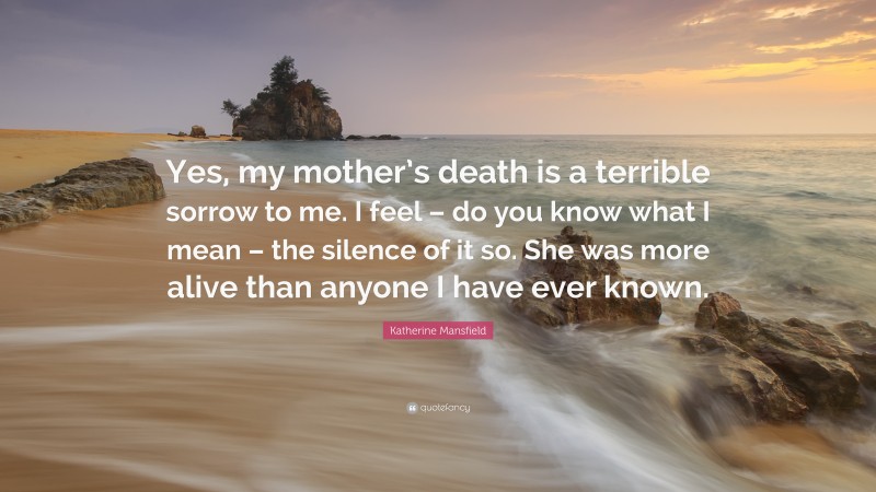 Katherine Mansfield Quote: “Yes, my mother’s death is a terrible sorrow to me. I feel – do you know what I mean – the silence of it so. She was more alive than anyone I have ever known.”
