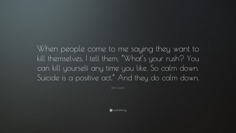 Emil Cioran Quote: “When people come to me saying they want to kill themselves, I tell them, “What’s your rush? You can kill yourself any time you like. So calm down. Suicide is a positive act.” And they do calm down.”