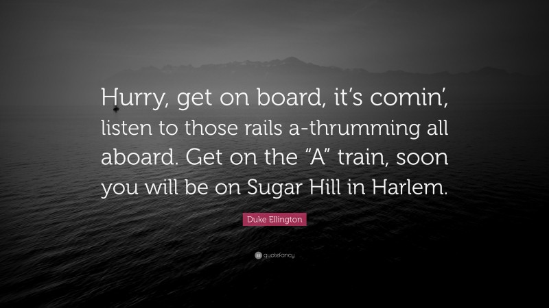 Duke Ellington Quote: “Hurry, get on board, it’s comin’, listen to those rails a-thrumming all aboard. Get on the “A” train, soon you will be on Sugar Hill in Harlem.”