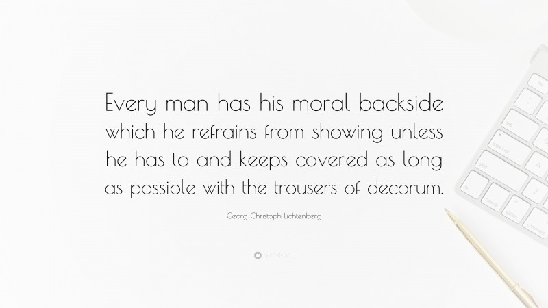 Georg Christoph Lichtenberg Quote: “Every man has his moral backside which he refrains from showing unless he has to and keeps covered as long as possible with the trousers of decorum.”