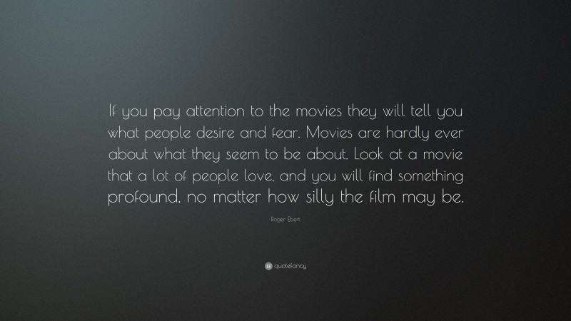 Roger Ebert Quote: “If you pay attention to the movies they will tell you what people desire and fear. Movies are hardly ever about what they seem to be about. Look at a movie that a lot of people love, and you will find something profound, no matter how silly the film may be.”