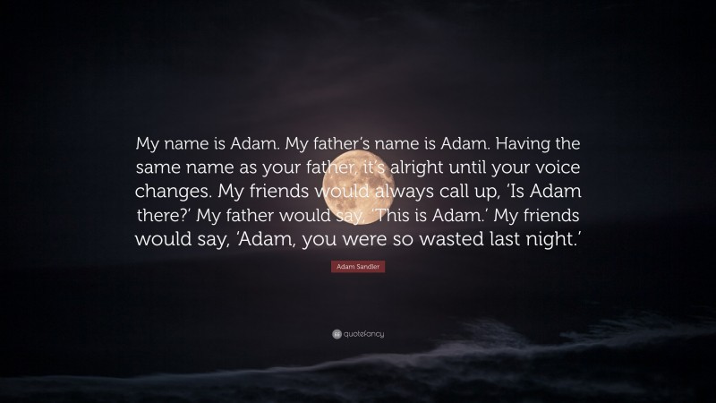 Adam Sandler Quote: “My name is Adam. My father’s name is Adam. Having the same name as your father, it’s alright until your voice changes. My friends would always call up, ‘Is Adam there?’ My father would say, ‘This is Adam.’ My friends would say, ‘Adam, you were so wasted last night.’”