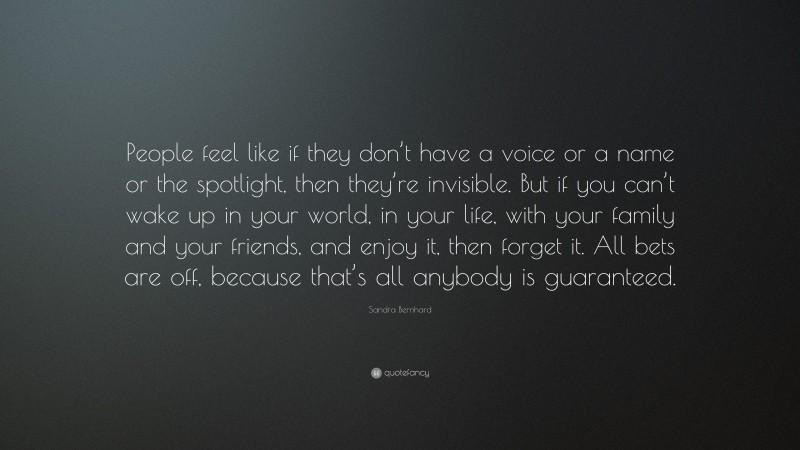 Sandra Bernhard Quote: “People feel like if they don’t have a voice or a name or the spotlight, then they’re invisible. But if you can’t wake up in your world, in your life, with your family and your friends, and enjoy it, then forget it. All bets are off, because that’s all anybody is guaranteed.”