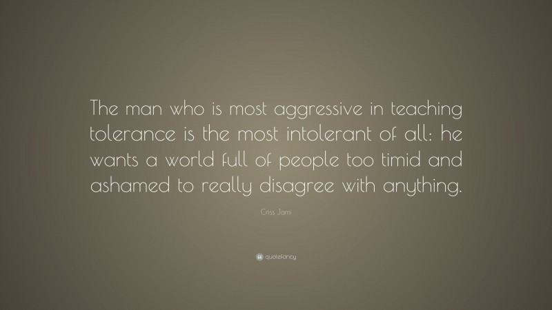 Criss Jami Quote: “The man who is most aggressive in teaching tolerance is the most intolerant of all: he wants a world full of people too timid and ashamed to really disagree with anything.”