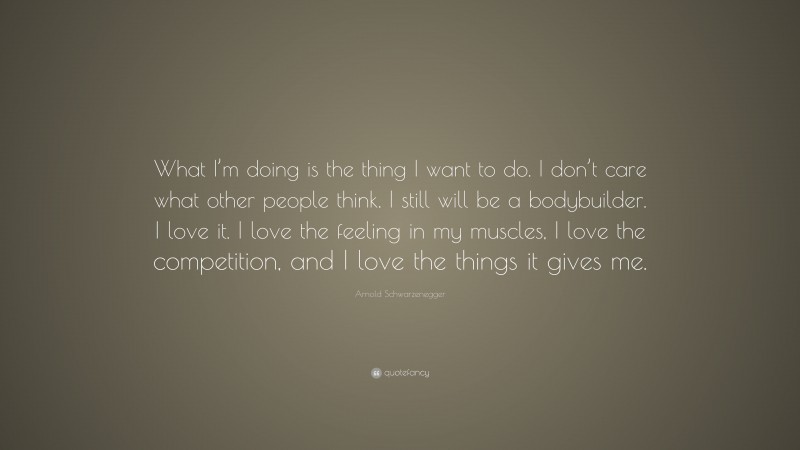 Arnold Schwarzenegger Quote: “What I’m doing is the thing I want to do. I don’t care what other people think. I still will be a bodybuilder. I love it. I love the feeling in my muscles, I love the competition, and I love the things it gives me.”