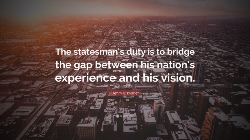 Henry Kissinger Quote: “The statesman’s duty is to bridge the gap between his nation’s experience and his vision.”