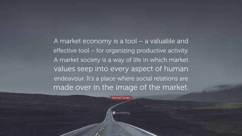 Michael Sandel Quote: “A market economy is a tool – a valuable and effective tool – for organizing productive activity. A market society is a way of life in which market values seep into every aspect of human endeavour. It’s a place where social relations are made over in the image of the market.”