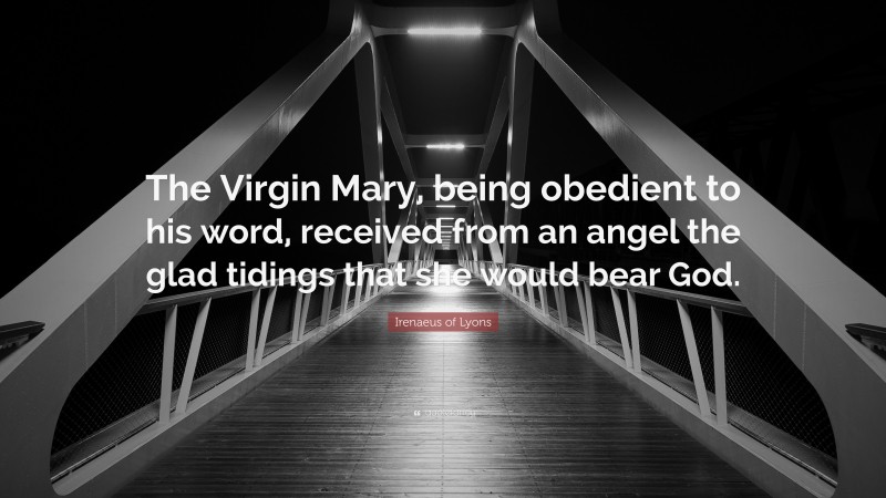 Irenaeus of Lyons Quote: “The Virgin Mary, being obedient to his word, received from an angel the glad tidings that she would bear God.”