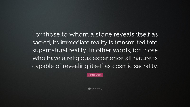 Mircea Eliade Quote: “For those to whom a stone reveals itself as sacred, its immediate reality is transmuted into supernatural reality. In other words, for those who have a religious experience all nature is capable of revealing itself as cosmic sacrality.”