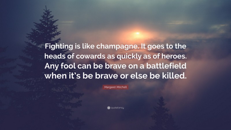 Margaret Mitchell Quote: “Fighting is like champagne. It goes to the heads of cowards as quickly as of heroes. Any fool can be brave on a battlefield when it’s be brave or else be killed.”