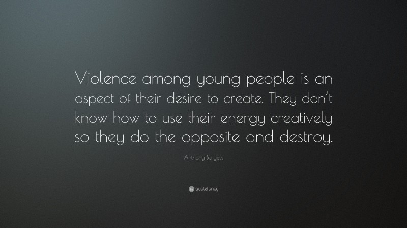 Anthony Burgess Quote: “Violence among young people is an aspect of their desire to create. They don’t know how to use their energy creatively so they do the opposite and destroy.”