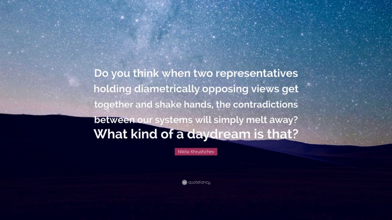 Nikita Khrushchev Quote: “Do you think when two representatives holding diametrically opposing views get together and shake hands, the contradictions between our systems will simply melt away? What kind of a daydream is that?”