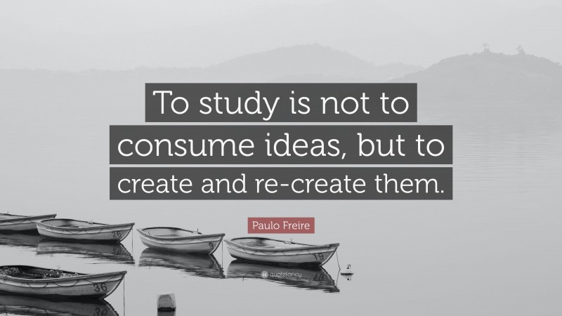 Paulo Freire Quote: “To study is not to consume ideas, but to create and re-create them.”