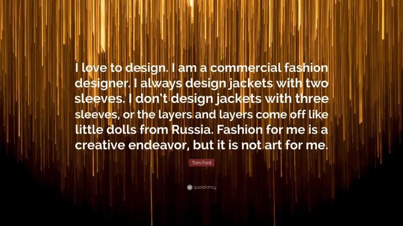 Tom Ford Quote: “I love to design. I am a commercial fashion designer. I always design jackets with two sleeves. I don’t design jackets with three sleeves, or the layers and layers come off like little dolls from Russia. Fashion for me is a creative endeavor, but it is not art for me.”