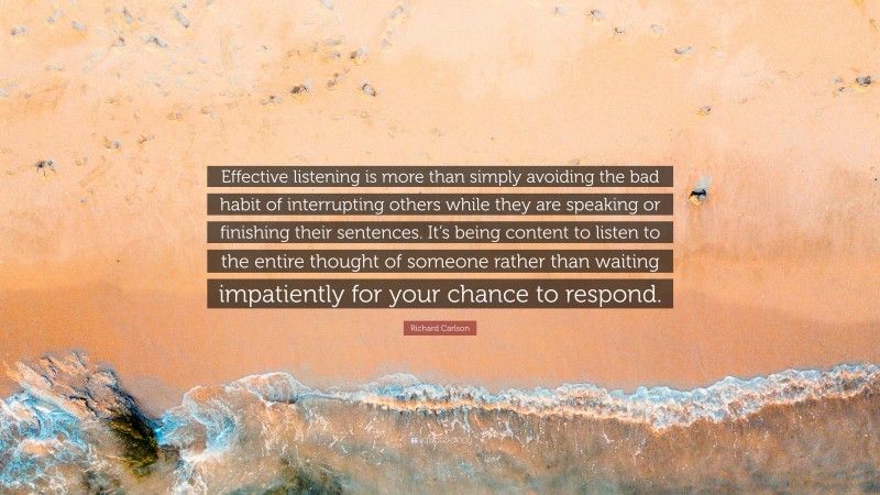 Richard Carlson Quote: “Effective listening is more than simply avoiding the bad habit of interrupting others while they are speaking or finishing their sentences. It’s being content to listen to the entire thought of someone rather than waiting impatiently for your chance to respond.”