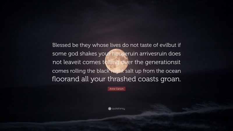 Anne Carson Quote: “Blessed be they whose lives do not taste of evilbut if some god shakes your houseruin arrivesruin does not leaveit comes tolling over the generationsit comes rolling the black night salt up from the ocean floorand all your thrashed coasts groan.”