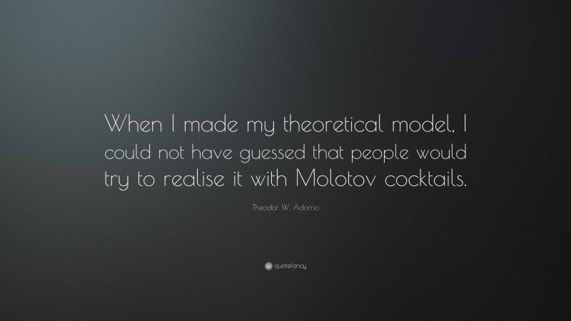 Theodor W. Adorno Quote: “When I made my theoretical model, I could not have guessed that people would try to realise it with Molotov cocktails.”