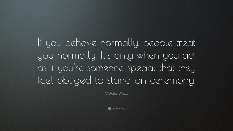Victoria Wood Quote: “If you behave normally, people treat you normally. It’s only when you act as if you’re someone special that they feel obliged to stand on ceremony.”