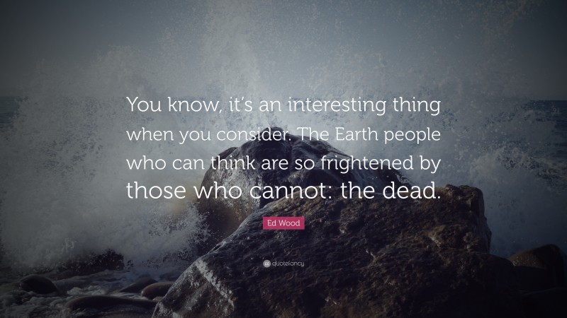 Ed Wood Quote: “You know, it’s an interesting thing when you consider. The Earth people who can think are so frightened by those who cannot: the dead.”