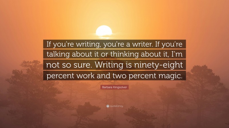Barbara Kingsolver Quote: “If you’re writing, you’re a writer. If you’re talking about it or thinking about it, I’m not so sure. Writing is ninety-eight percent work and two percent magic.”