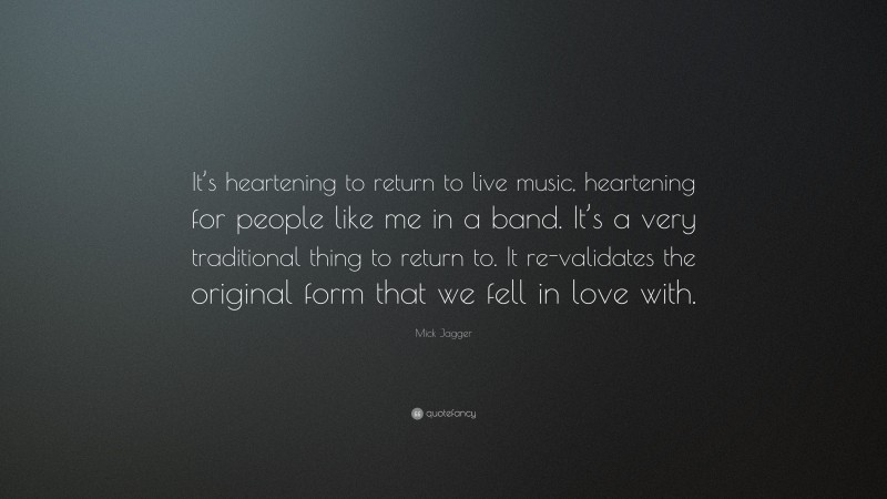 Mick Jagger Quote: “It’s heartening to return to live music, heartening for people like me in a band. It’s a very traditional thing to return to. It re-validates the original form that we fell in love with.”