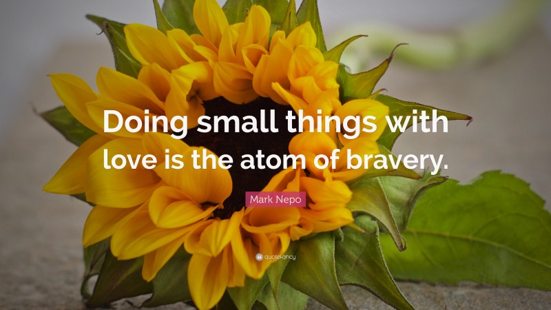 Mark Nepo Quote: “Doing small things with love is the atom of bravery.”
