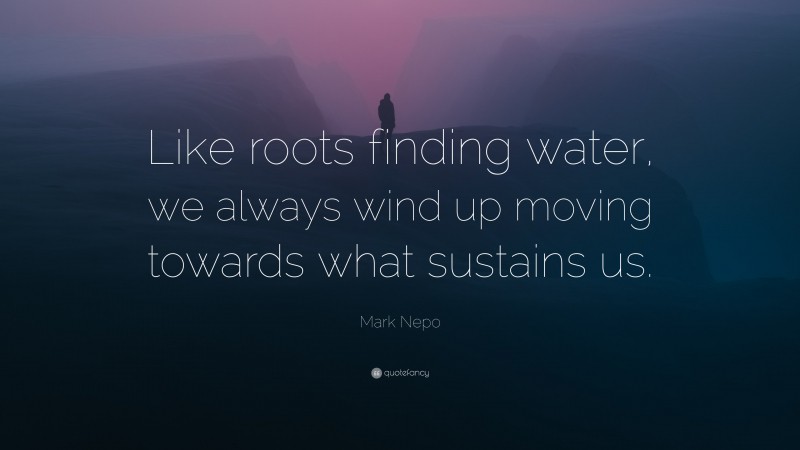 Mark Nepo Quote: “Like roots finding water, we always wind up moving towards what sustains us.”