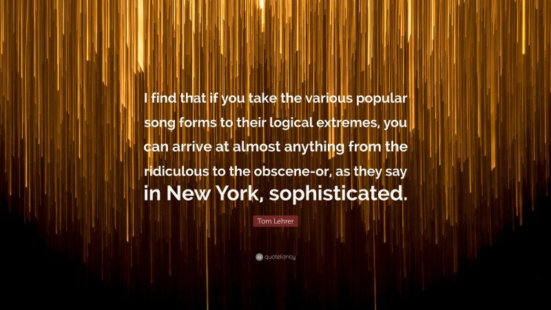 Tom Lehrer Quote: “I find that if you take the various popular song forms to their logical extremes, you can arrive at almost anything from the ridiculous to the obscene-or, as they say in New York, sophisticated.”