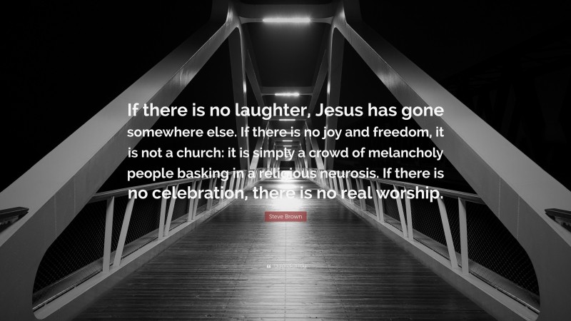Steve Brown Quote: “If there is no laughter, Jesus has gone somewhere else. If there is no joy and freedom, it is not a church: it is simply a crowd of melancholy people basking in a religious neurosis. If there is no celebration, there is no real worship.”