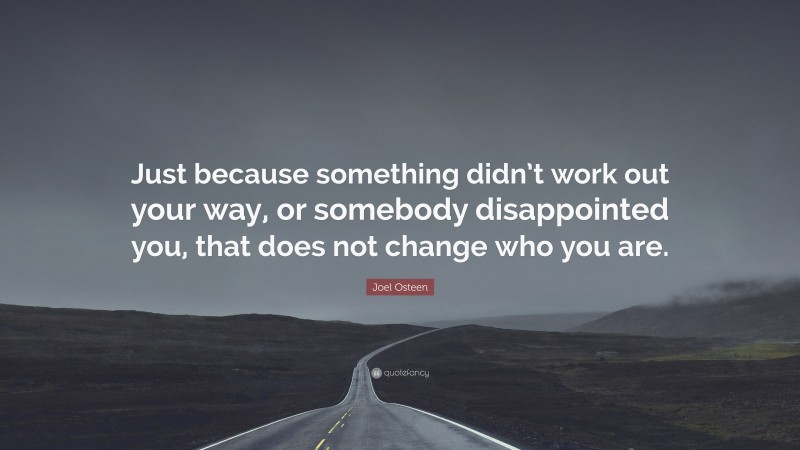 Joel Osteen Quote: “Just because something didn’t work out your way, or somebody disappointed you, that does not change who you are.”