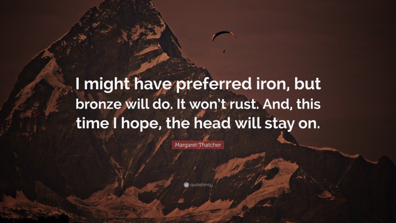 Margaret Thatcher Quote: “I might have preferred iron, but bronze will do. It won’t rust. And, this time I hope, the head will stay on.”