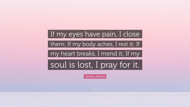 Jeremy Aldana Quote: “If my eyes have pain, I close them; If my body aches, I rest it; If my heart breaks, I mend it; If my soul is lost, I pray for it.”