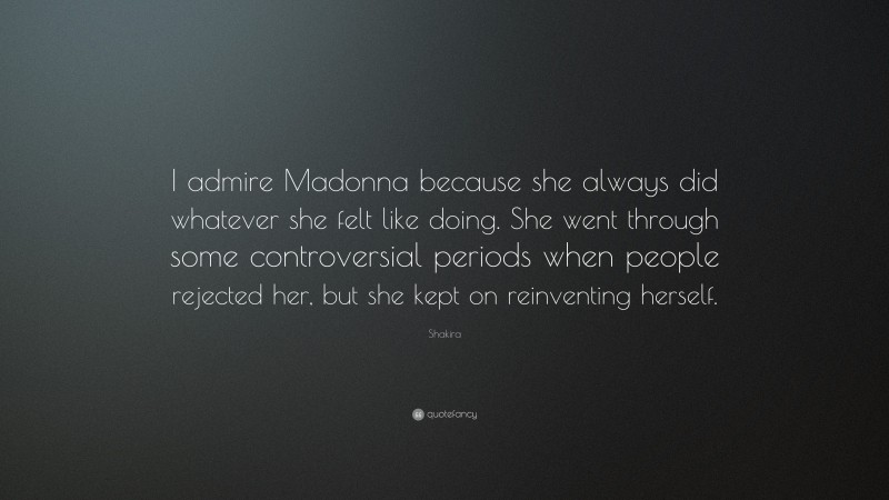 Shakira Quote: “I admire Madonna because she always did whatever she felt like doing. She went through some controversial periods when people rejected her, but she kept on reinventing herself.”