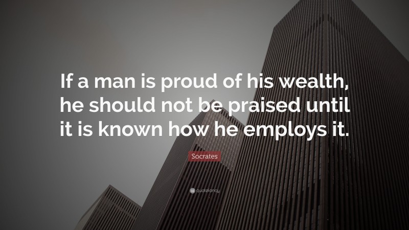 Socrates Quote: “If a man is proud of his wealth, he should not be praised until it is known how he employs it.”