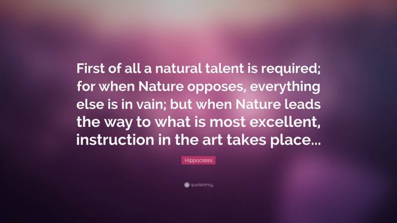 Hippocrates Quote: “First of all a natural talent is required; for when Nature opposes, everything else is in vain; but when Nature leads the way to what is most excellent, instruction in the art takes place...”