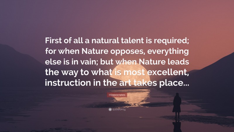 Hippocrates Quote: “First of all a natural talent is required; for when Nature opposes, everything else is in vain; but when Nature leads the way to what is most excellent, instruction in the art takes place...”
