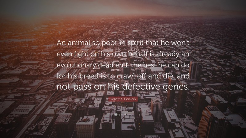 Robert A. Heinlein Quote: “An animal so poor in spirit that he won’t even fight on his own behalf is already an evolutionary dead end; the best he can do for his breed is to crawl off and die, and not pass on his defective genes.”