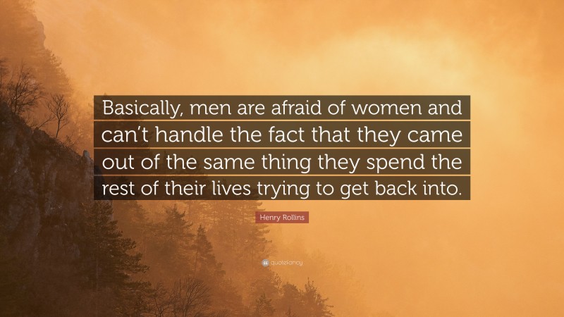 Henry Rollins Quote: “Basically, men are afraid of women and can’t handle the fact that they came out of the same thing they spend the rest of their lives trying to get back into.”