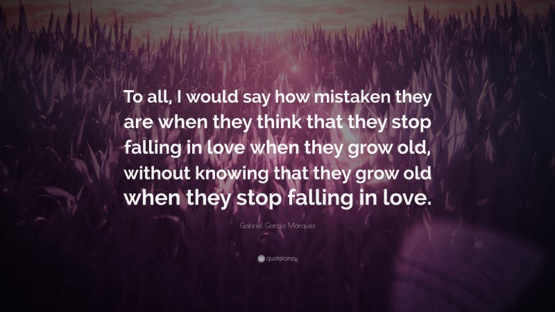 Gabriel Garcí­a Márquez Quote: “To all, I would say how mistaken they are when they think that they stop falling in love when they grow old, without knowing that they grow old when they stop falling in love.”