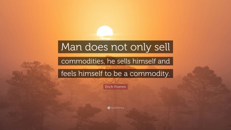 Erich Fromm Quote: “Man does not only sell commodities, he sells himself and feels himself to be a commodity.”