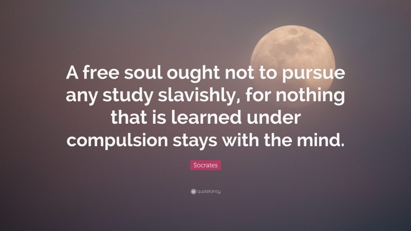 Socrates Quote: “A free soul ought not to pursue any study slavishly, for nothing that is learned under compulsion stays with the mind.”