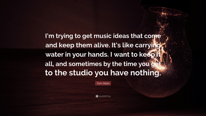 Tom Waits Quote: “I’m trying to get music ideas that come and keep them alive. It’s like carrying water in your hands. I want to keep it all, and sometimes by the time you get to the studio you have nothing.”
