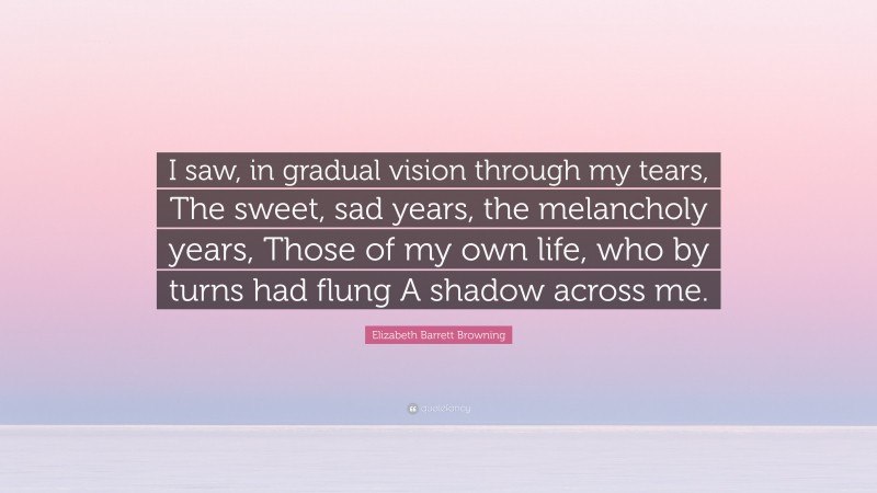 Elizabeth Barrett Browning Quote: “I saw, in gradual vision through my tears, The sweet, sad years, the melancholy years, Those of my own life, who by turns had flung A shadow across me.”