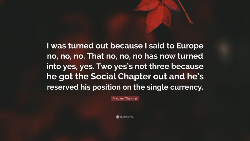 Margaret Thatcher Quote: “I was turned out because I said to Europe no, no, no. That no, no, no has now turned into yes, yes. Two yes’s not three because he got the Social Chapter out and he’s reserved his position on the single currency.”