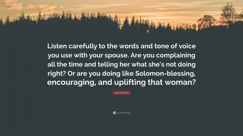 Joel Osteen Quote: “Listen carefully to the words and tone of voice you use with your spouse. Are you complaining all the time and telling her what she’s not doing right? Or are you doing like Solomon-blessing, encouraging, and uplifting that woman?”