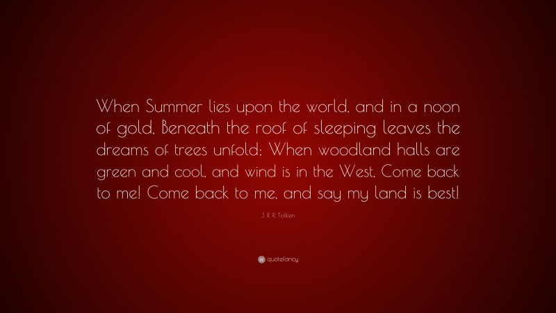 J. R. R. Tolkien Quote: “When Summer lies upon the world, and in a noon of gold, Beneath the roof of sleeping leaves the dreams of trees unfold; When woodland halls are green and cool, and wind is in the West, Come back to me! Come back to me, and say my land is best!”