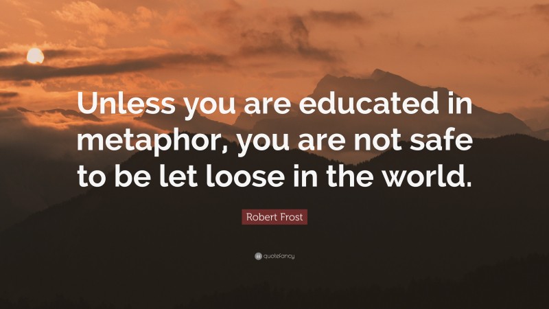 Robert Frost Quote: “Unless you are educated in metaphor, you are not safe to be let loose in the world.”