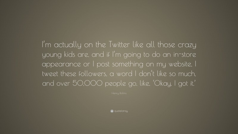 Henry Rollins Quote: “I’m actually on the Twitter like all those crazy young kids are, and if I’m going to do an in-store appearance or I post something on my website, I tweet these followers, a word I don’t like so much, and over 50,000 people go, like, ‘Okay, I got it.’”